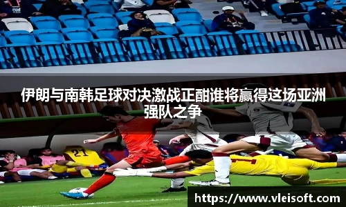 伊朗与南韩足球对决激战正酣谁将赢得这场亚洲强队之争
